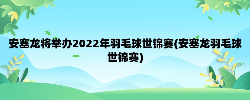 安塞龙将举办2022年羽毛球世锦赛(安塞龙羽毛球世锦赛)