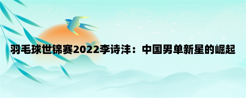 羽毛球世锦赛2022李诗沣：中国男单新星的崛起