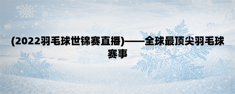 (2022羽毛球世锦赛直播)，全球最顶尖羽毛球赛事