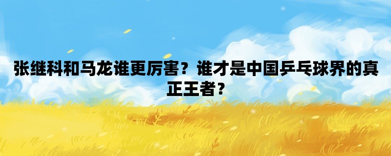 张继科和马龙谁更厉害？谁才是中国乒乓球界的真正王者？