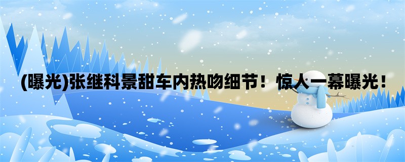 (曝光)张继科景甜车内热