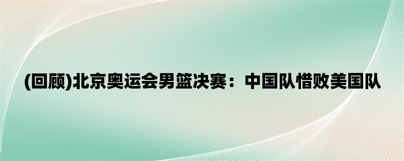 (回顾)北京奥运会男篮决赛：中国队惜败美国队