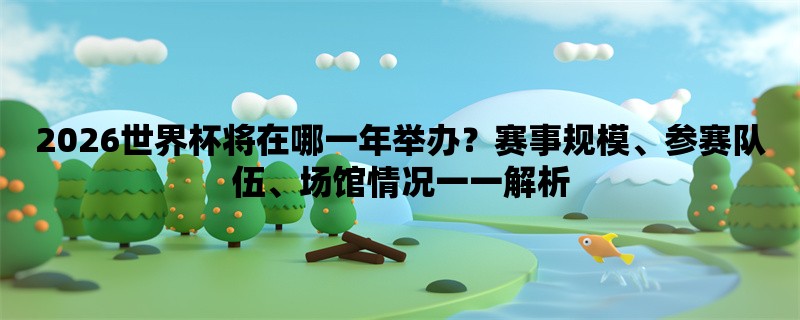 2026世界杯将在哪一年举办？赛事规模、参赛队伍、场馆情况一一解析