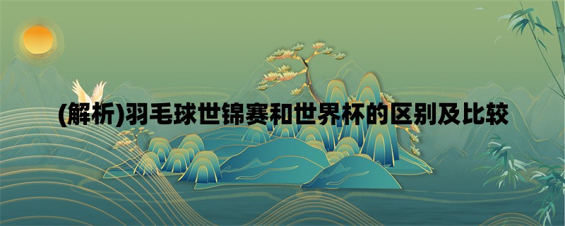 (解析)羽毛球世锦赛和世界杯的区别及比较