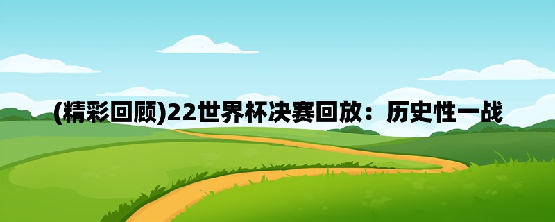 (精彩回顾)22世界杯决赛回放：历史性一战