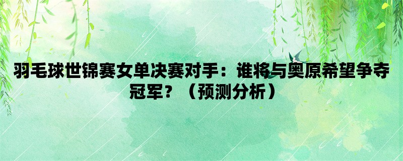 羽毛球世锦赛女单决赛对手：谁将与奥原希望争夺冠军？（预测分析）