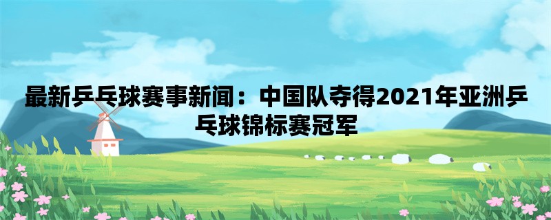 最新乒乓球赛事新闻：中国队夺得2021年亚洲乒乓球锦标赛冠军