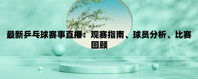 最新乒乓球赛事直播：观赛指南、球员分析、比赛回顾