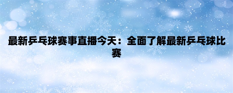 最新乒乓球赛事直播今天：全面了解最新乒乓球比赛