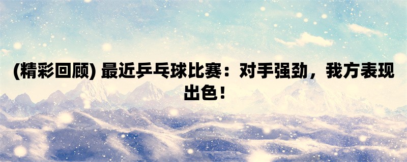 (精彩回顾) 最近乒乓球比赛：对手强劲，我方表现出色！