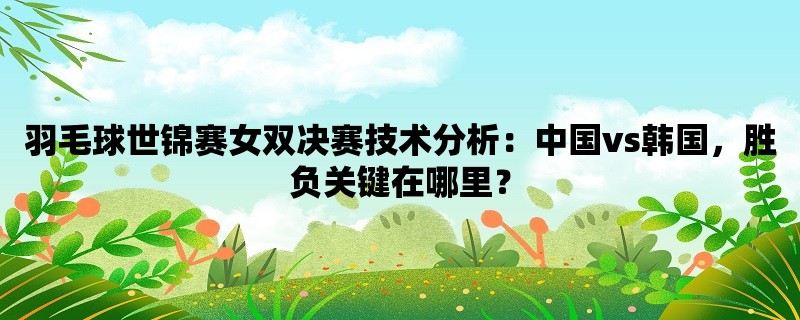 羽毛球世锦赛女双决赛技术分析：中国vs韩国，胜负关键在哪里？