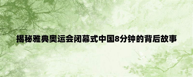 揭秘雅典奥运会闭幕式中国8分钟的背后故事