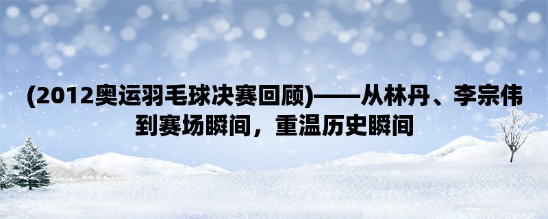 (2012奥运羽毛球决赛回顾)，从林丹、李宗伟到赛场瞬间，重温历史瞬间