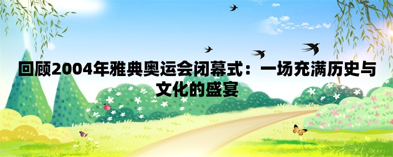 回顾2004年雅典奥运会闭幕式：一场充满历史与文化的盛宴