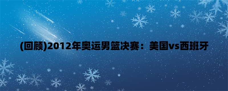 (回顾)2012年奥运男篮决赛：美国vs西班牙