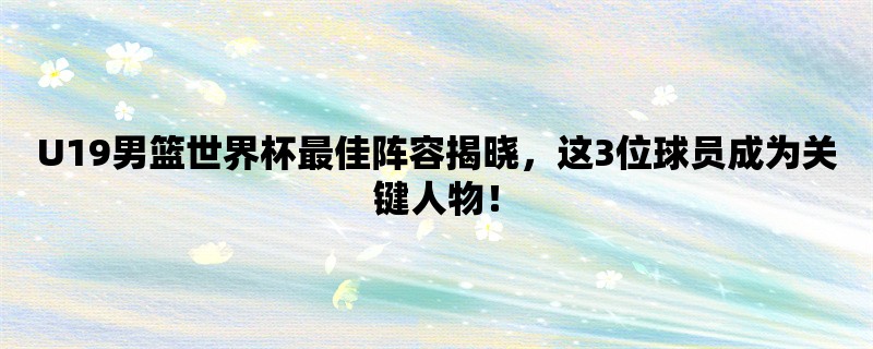 U19男篮世界杯最佳阵容揭晓，这3位球员成为关键人物！