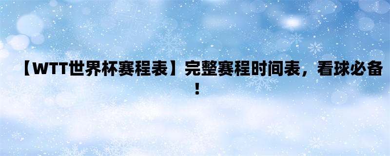 【WTT世界杯赛程表】完整赛程时间表，看球必备！