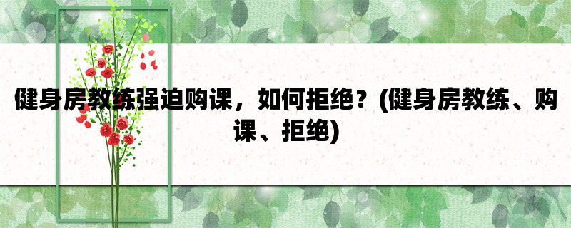 健身房教练强迫购课，如何拒绝？(健身房教练、购课、拒绝)