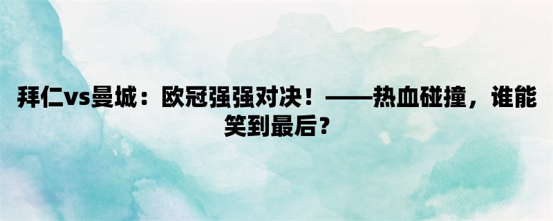 拜仁vs曼城：欧冠强强对决！，热血碰撞，谁能笑到最后？