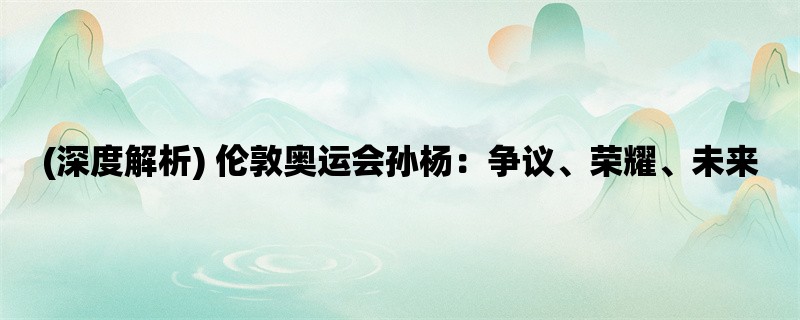 (深度解析) 伦敦奥运会孙杨：争议、荣耀、未来