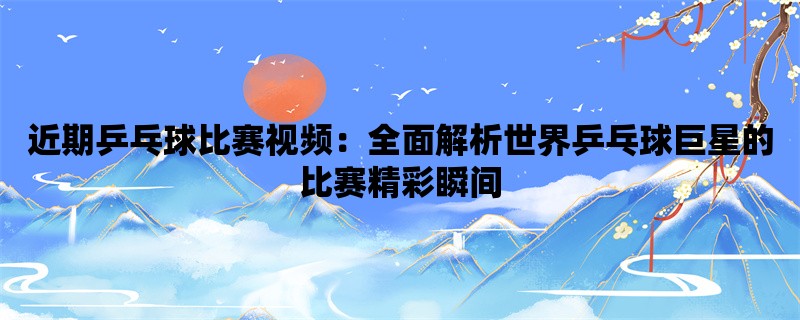 近期乒乓球比赛视频：全面解析世界乒乓球巨星的比赛精彩瞬间