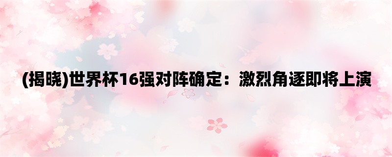 (揭晓)世界杯16强对阵确定：激烈角逐即将上演