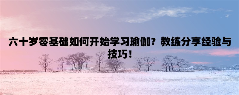 六十岁零基础如何开始学习瑜伽？教练分享经验与技巧！