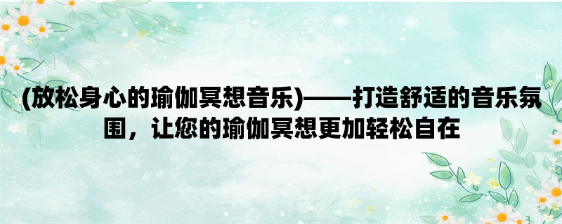 (放松身心的瑜伽冥想音乐)，打造舒适的音乐氛围，让您的瑜伽冥想更加轻松自在