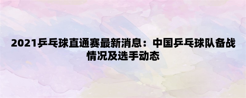 2021乒乓球直通赛最新消息：中国乒乓球队备战情况及选手动态