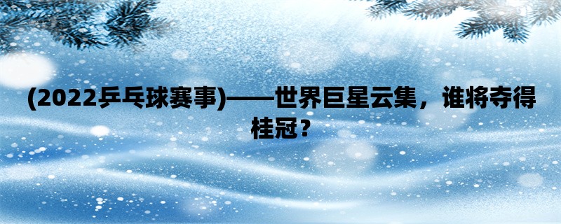 (2022乒乓球赛事)，世界巨星云集，谁将夺得桂冠？