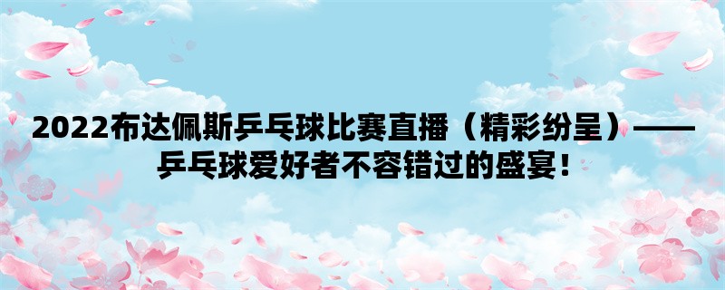 2022布达佩斯乒乓球比赛直播（精彩纷呈），乒乓球爱好者不容错过的盛宴！