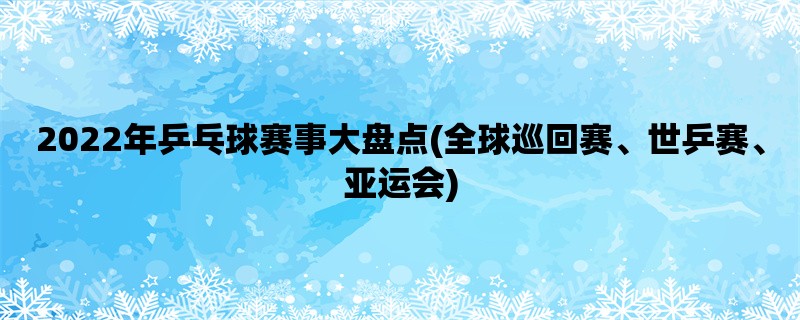 2022年乒乓球赛事大盘点(全球巡回赛、世乒赛、亚运会)