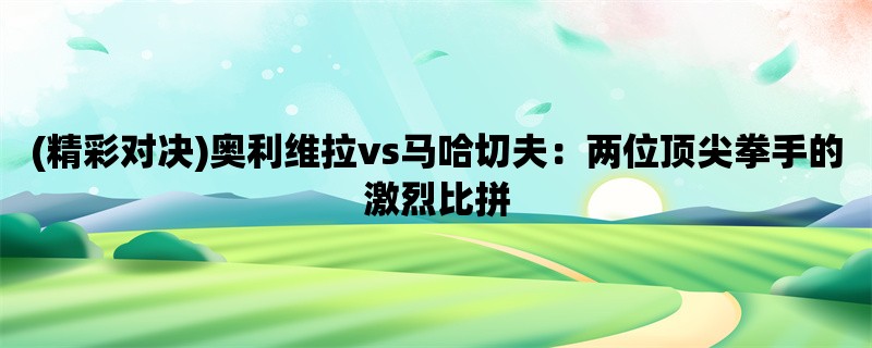 (精彩对决)奥利维拉vs马哈切夫：两位顶尖拳手的激烈比拼