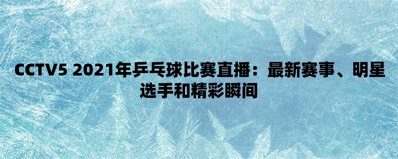 CCTV5 2021年乒乓球比赛直播：最新赛事、明星选手和精彩瞬间