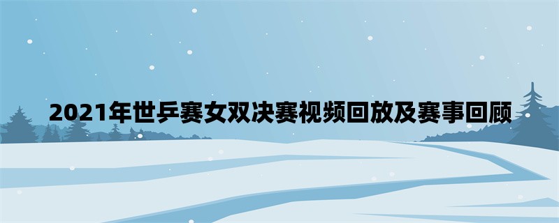 2021年世乒赛女双决赛视频回放及赛事回顾