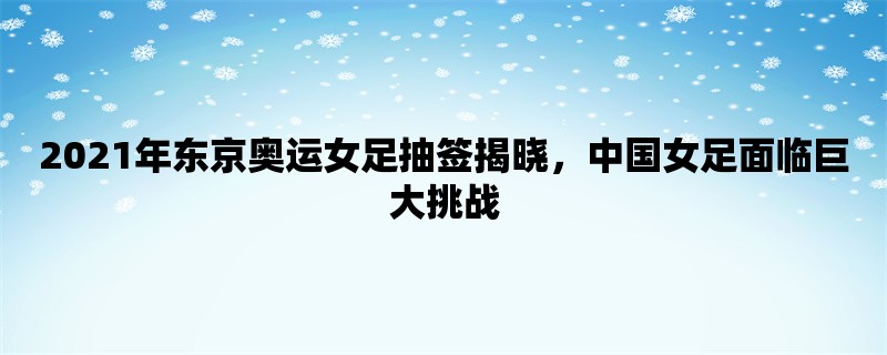 2021年东京奥运女足抽签揭晓，中国女足面临巨大挑战