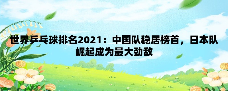 世界乒乓球排名2021：中国队稳居榜首，日本队崛起成为最大劲敌