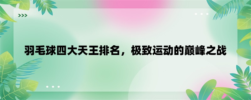 羽毛球四大天王排名，极致运动的巅峰之战