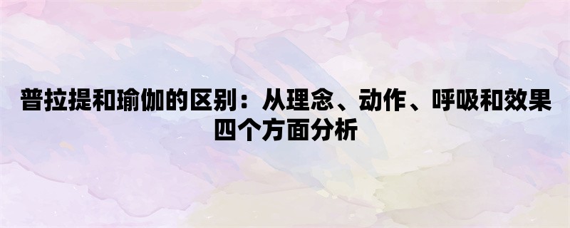 普拉提和瑜伽的区别：从理念、动作、呼吸和效果四个方面分析