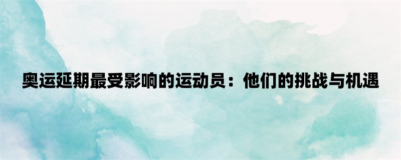 奥运延期最受影响的运动员：他们的挑战与机遇