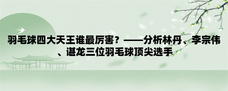 羽毛球四大天王谁最厉害，分析林丹、李宗伟、谌龙三位羽毛球顶尖选手