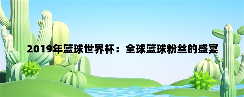 2019年篮球世界杯：全球篮球粉丝的盛宴