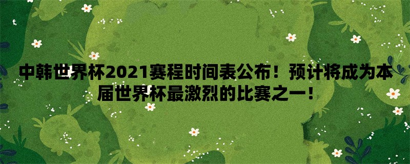 中韩世界杯2021赛程时间表公布！预计将成为本届世界杯最激烈的比赛之一！