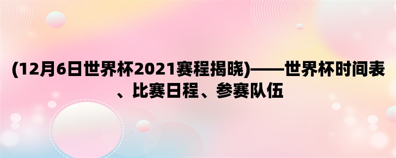 (12月6日世界杯2021赛程揭晓)，世界杯时间表、比赛日程、参赛队伍