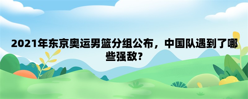 2021年东京奥运男篮分组公布，中国队遇到了哪些强敌？