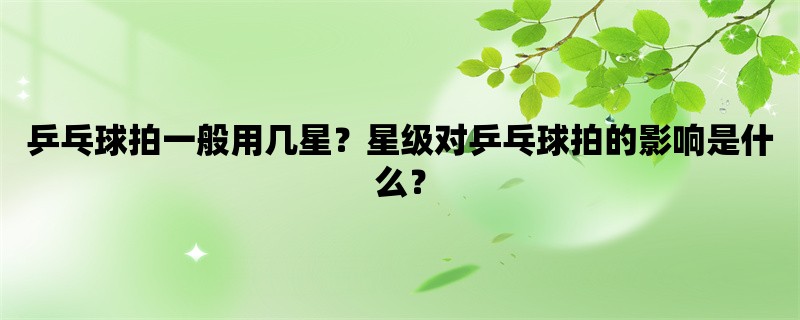 乒乓球拍一般用几星？星级对乒乓球拍的影响是什么？