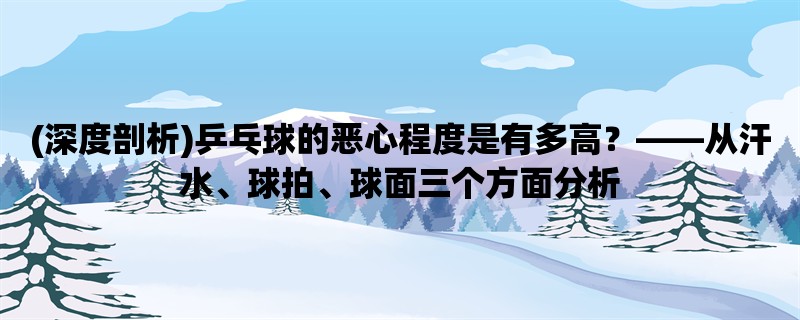 (深度剖析)乒乓球的恶心程度是有多高，从汗水、球拍、球面三个方面分析