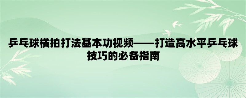 乒乓球横拍打法基本功视频，打造高水平乒乓球技巧的必备指南