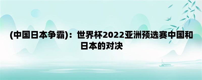 (中国日本争霸)：世界杯2022亚洲预选赛中国和日本的对决