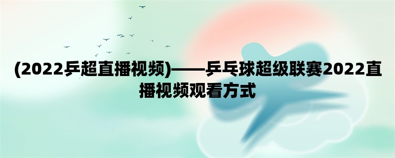 (2022乒超直播视频)，乒乓